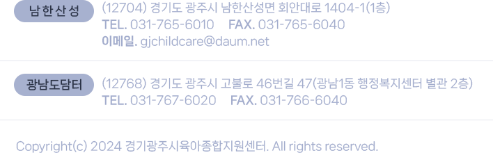 남한산성: (12704) 경기도 광주시 남한산성면 회안대로 1404-1(1층) TEL. 031-765-6010  FAX. 031-765-6040 이메일. gjchildcare@daum.net, 
			광남도담터: (12768) 경기도 광주시 고불로 46번길 47(광남1동 행정복지센터 별관 2층)  TEL. 031-767-6020  FAX. 031-766-6040. Copyright(c) 2024 경기광주시육아종합지원센터. All rights reserved.